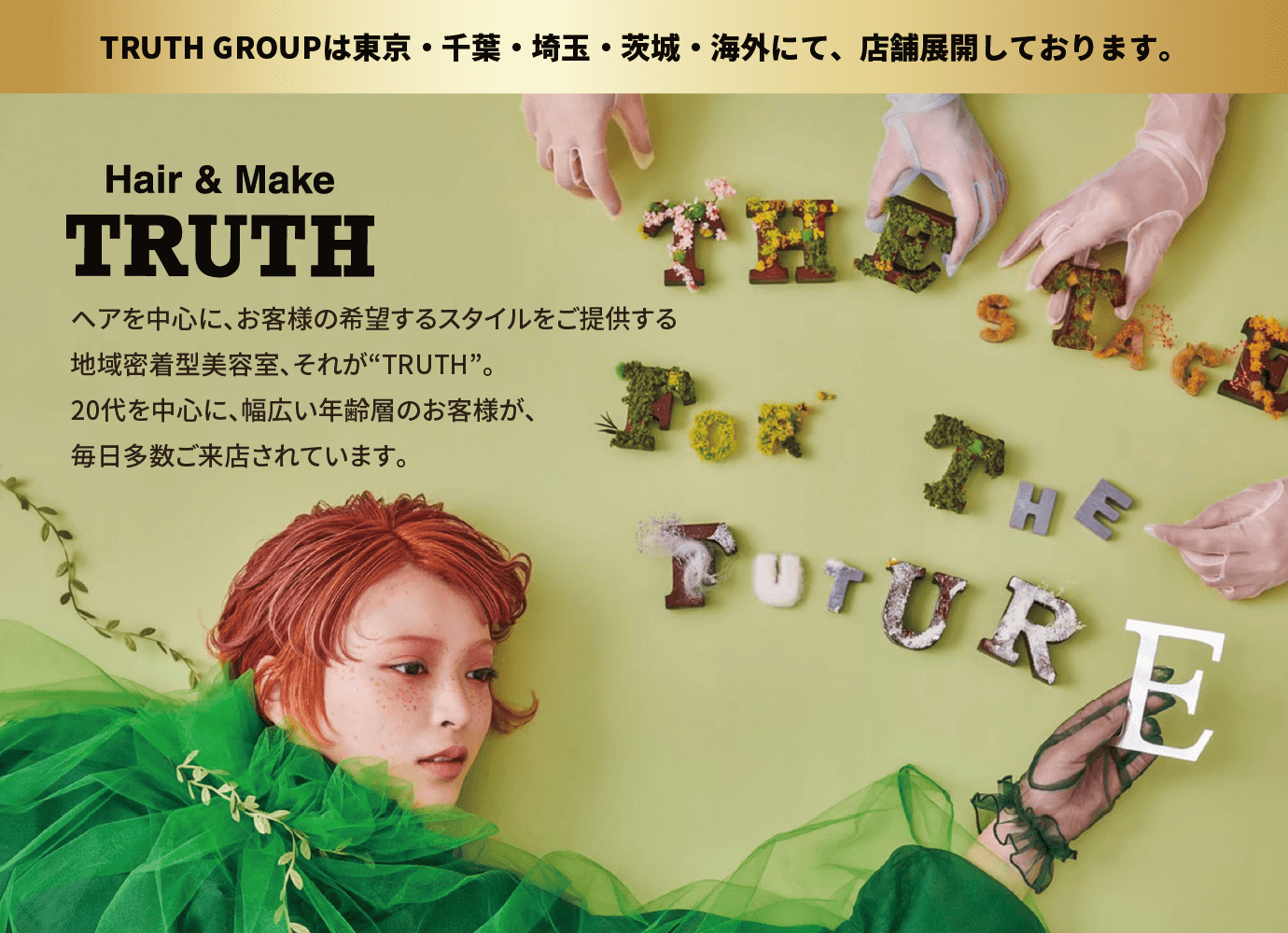 TRUTH GROUPは東京・千葉・埼玉・茨城・海外にて、店舗展開しております。ヘアを中心に、お客様の希望するスタイルをご提供する地域密着型美容室、それが“TRUTH”。20代を中心に、幅広い年齢層のお客様が、毎日多数ご来店されています。